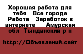 Хорошая работа для тебя - Все города Работа » Заработок в интернете   . Амурская обл.,Тындинский р-н